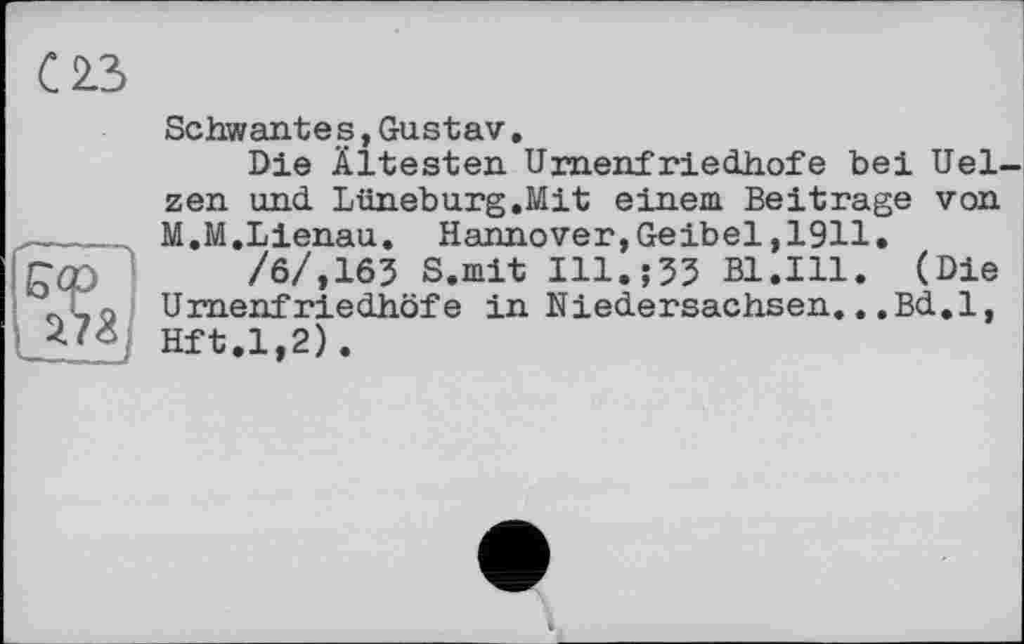 ﻿С 2.3
Schwantes,Gustav.
Die Ältesten Umenfriedhofe bei Uelzen und Lüneburg.Mit einem Beitrage von M.M.Lienau. Hannover,Geibel,1911.
/6/,163 S.mit ІІІ.їЗЗ Bl.Ill. (Die иrnenfriedhöfe in Niedersachsen...Bd.1, Hft.1,2).